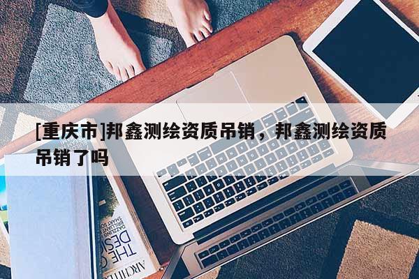 [重慶市]邦鑫測繪資質(zhì)吊銷，邦鑫測繪資質(zhì)吊銷了嗎
