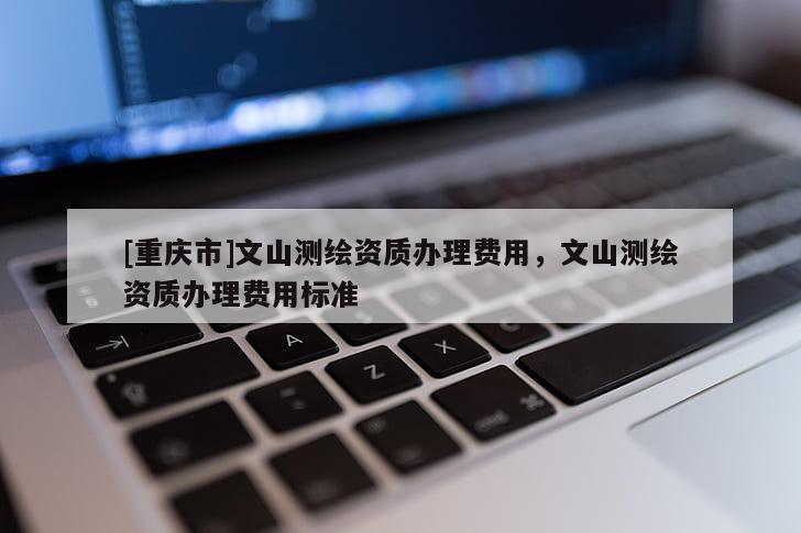[重慶市]文山測繪資質辦理費用，文山測繪資質辦理費用標準