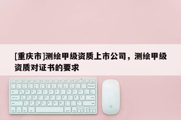 [重慶市]測繪甲級資質上市公司，測繪甲級資質對證書的要求