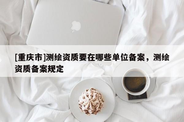 [重慶市]測繪資質要在哪些單位備案，測繪資質備案規定