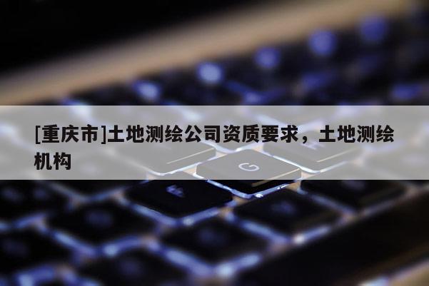 [重慶市]土地測繪公司資質要求，土地測繪機構