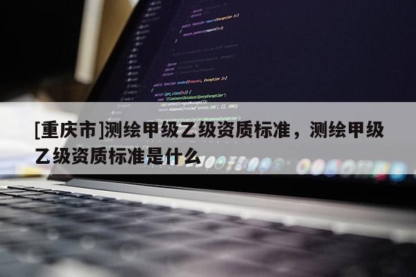 [重慶市]測繪甲級乙級資質標準，測繪甲級乙級資質標準是什么