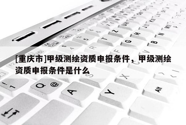 [重慶市]甲級測繪資質申報條件，甲級測繪資質申報條件是什么