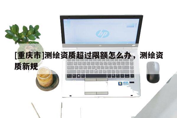 [重慶市]測繪資質超過限額怎么辦，測繪資質新規