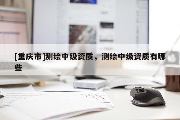 [重慶市]測繪中級資質，測繪中級資質有哪些