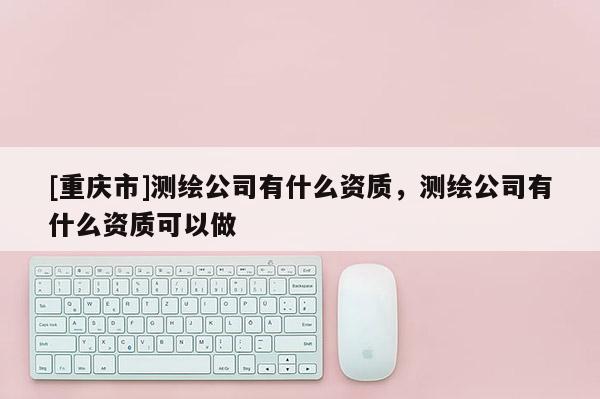 [重慶市]測繪公司有什么資質，測繪公司有什么資質可以做