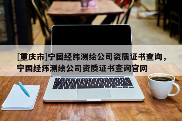 [重慶市]寧國經緯測繪公司資質證書查詢，寧國經緯測繪公司資質證書查詢官網