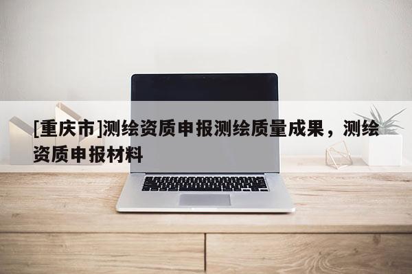 [重慶市]測繪資質申報測繪質量成果，測繪資質申報材料