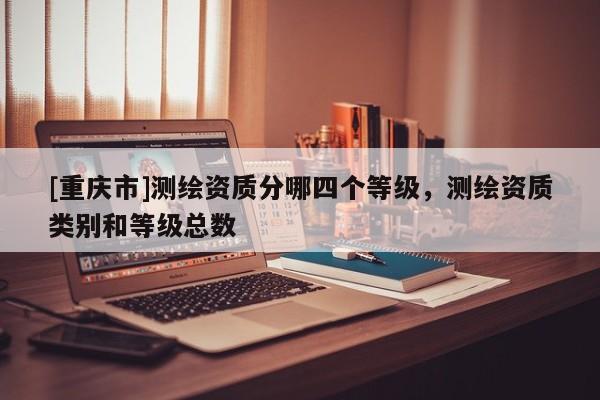 [重慶市]測繪資質分哪四個等級，測繪資質類別和等級總數