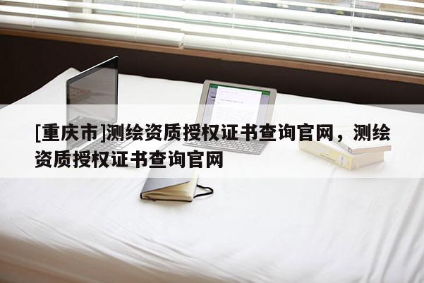 [重慶市]測繪資質授權證書查詢官網，測繪資質授權證書查詢官網