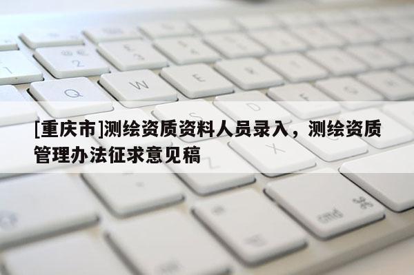 [重慶市]測繪資質資料人員錄入，測繪資質管理辦法征求意見稿