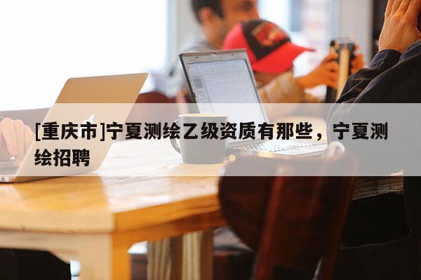[重慶市]寧夏測繪乙級資質有那些，寧夏測繪 *** 