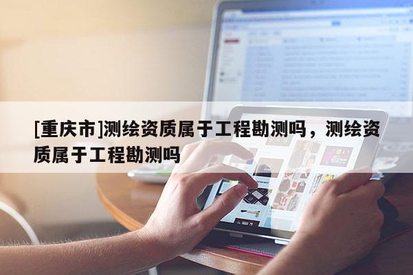 [重慶市]測繪資質屬于工程勘測嗎，測繪資質屬于工程勘測嗎