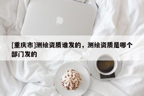 [重慶市]測繪資質誰發的，測繪資質是哪個部門發的