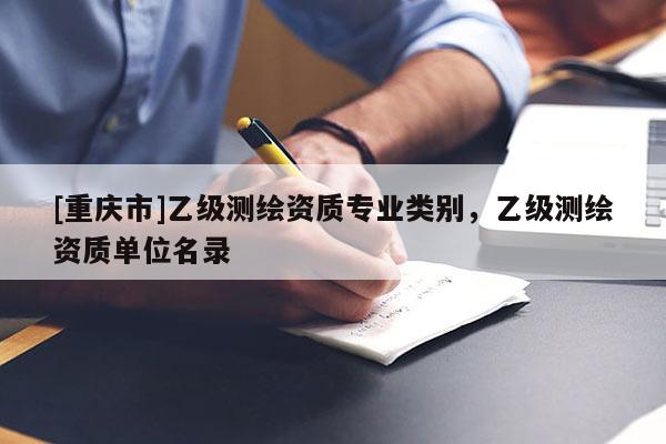 [重慶市]乙級測繪資質(zhì)專業(yè)類別，乙級測繪資質(zhì)單位名錄