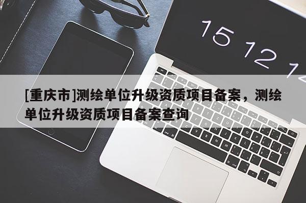 [重慶市]測繪單位升級資質項目備案，測繪單位升級資質項目備案查詢