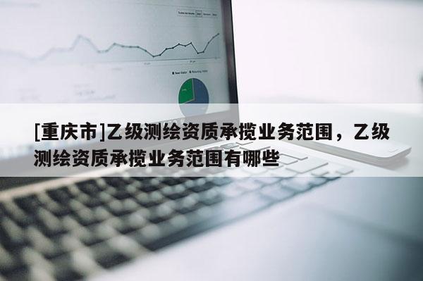 [重慶市]乙級(jí)測(cè)繪資質(zhì)承攬業(yè)務(wù)范圍，乙級(jí)測(cè)繪資質(zhì)承攬業(yè)務(wù)范圍有哪些