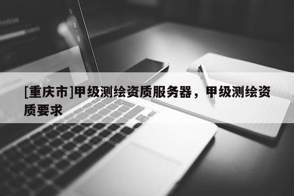 [重慶市]甲級(jí)測(cè)繪資質(zhì)服務(wù)器，甲級(jí)測(cè)繪資質(zhì)要求