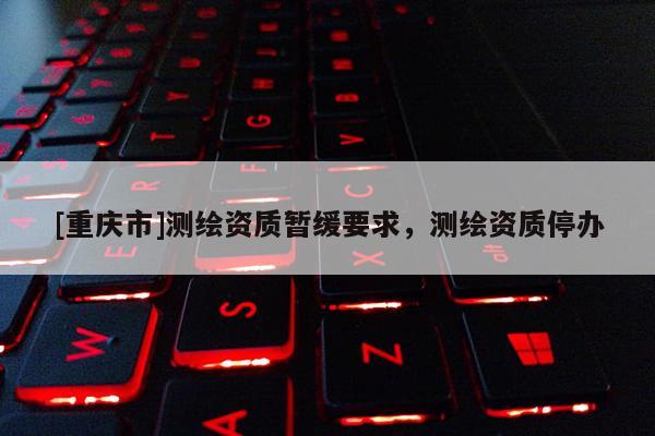 [重慶市]測繪資質(zhì)暫緩要求，測繪資質(zhì)停辦