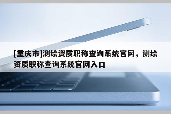 [重慶市]測繪資質職稱查詢系統官網，測繪資質職稱查詢系統官網入口