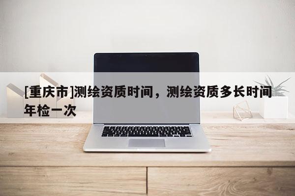 [重慶市]測繪資質時間，測繪資質多長時間年檢一次