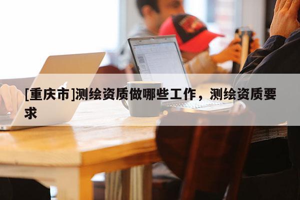 [重慶市]測(cè)繪資質(zhì)做哪些工作，測(cè)繪資質(zhì)要求