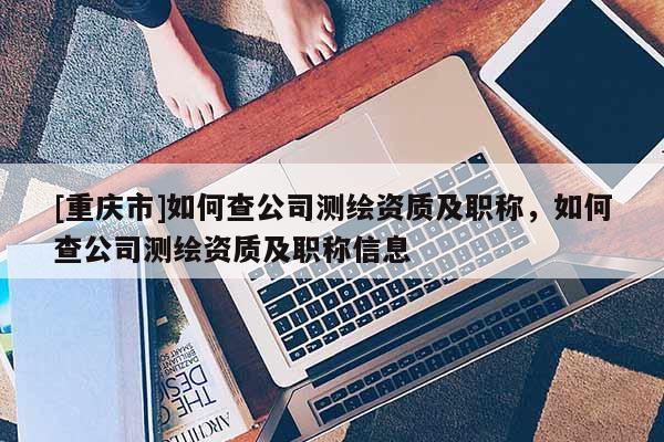 [重慶市]如何查公司測(cè)繪資質(zhì)及職稱，如何查公司測(cè)繪資質(zhì)及職稱信息