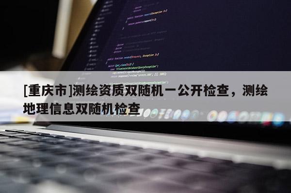 [重慶市]測繪資質雙隨機一公開檢查，測繪地理信息雙隨機檢查