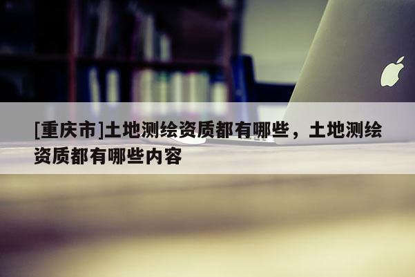 [重慶市]土地測繪資質都有哪些，土地測繪資質都有哪些內容