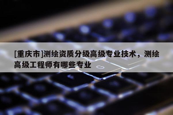 [重慶市]測繪資質(zhì)分級高級專業(yè)技術，測繪高級工程師有哪些專業(yè)