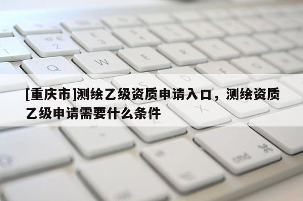 [重慶市]測繪乙級資質申請入口，測繪資質乙級申請需要什么條件