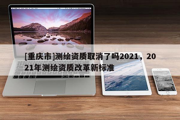 [重慶市]測繪資質取消了嗎2021，2021年測繪資質改革新標準