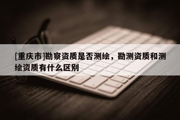 [重慶市]勘察資質是否測繪，勘測資質和測繪資質有什么區別
