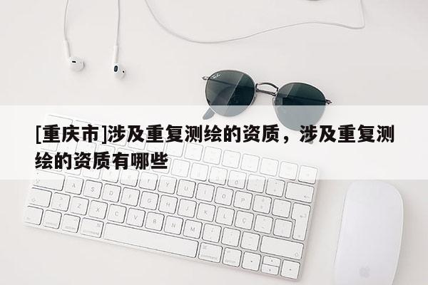 [重慶市]涉及重復測繪的資質，涉及重復測繪的資質有哪些