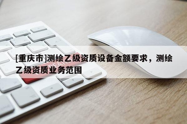 [重慶市]測繪乙級資質設備金額要求，測繪乙級資質業務范圍
