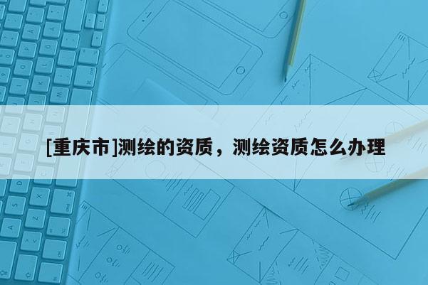 [重慶市]測繪的資質，測繪資質怎么辦理