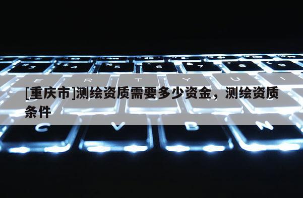 [重慶市]測繪資質需要多少資金，測繪資質條件