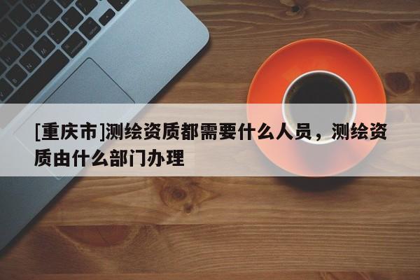 [重慶市]測繪資質都需要什么人員，測繪資質由什么部門辦理