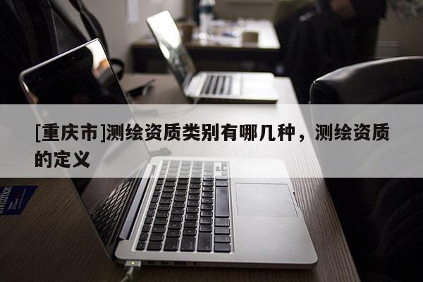 [重慶市]測繪資質類別有哪幾種，測繪資質的定義