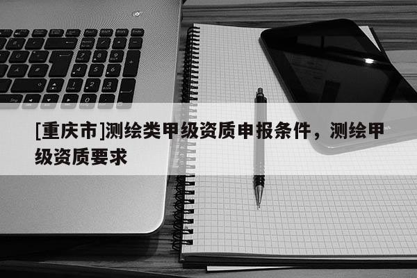 [重慶市]測繪類甲級資質申報條件，測繪甲級資質要求