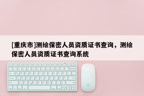 [重慶市]測(cè)繪保密人員資質(zhì)證書查詢，測(cè)繪保密人員資質(zhì)證書查詢系統(tǒng)