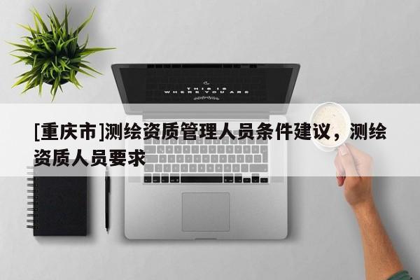 [重慶市]測(cè)繪資質(zhì)管理人員條件建議，測(cè)繪資質(zhì)人員要求