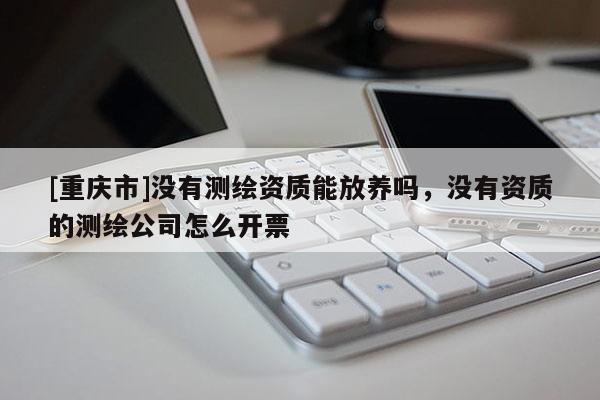 [重慶市]沒有測繪資質能放養嗎，沒有資質的測繪公司怎么開票