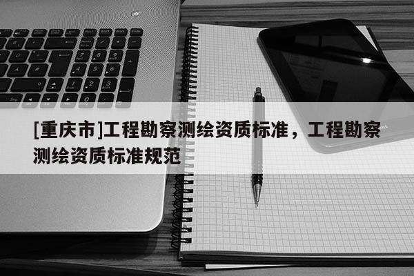 [重慶市]工程勘察測繪資質標準，工程勘察測繪資質標準規范