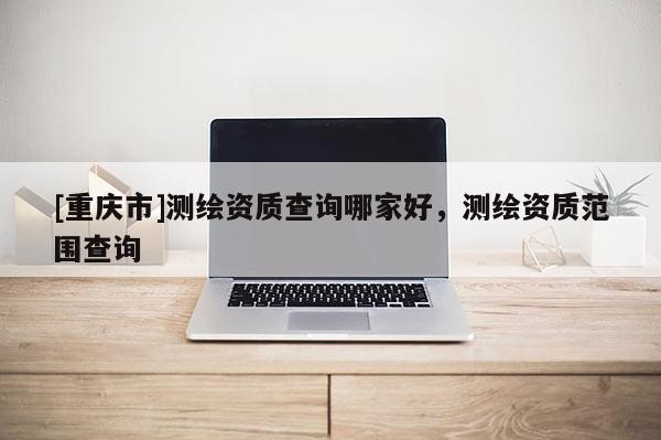 [重慶市]測繪資質(zhì)查詢哪家好，測繪資質(zhì)范圍查詢