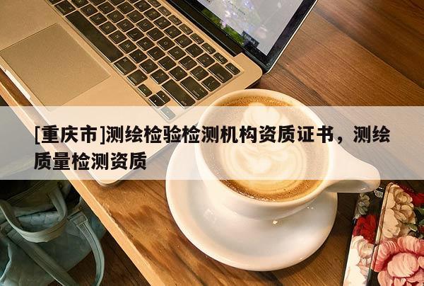 [重慶市]測(cè)繪檢驗(yàn)檢測(cè)機(jī)構(gòu)資質(zhì)證書(shū)，測(cè)繪質(zhì)量檢測(cè)資質(zhì)
