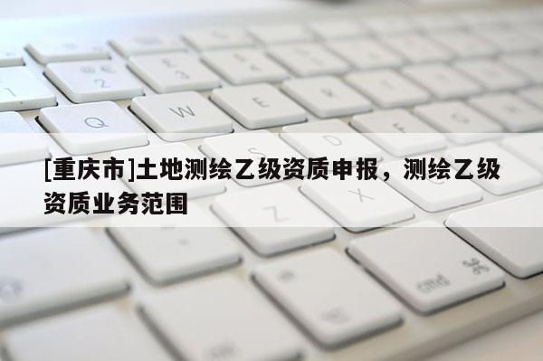 [重慶市]土地測繪乙級資質(zhì)申報，測繪乙級資質(zhì)業(yè)務(wù)范圍