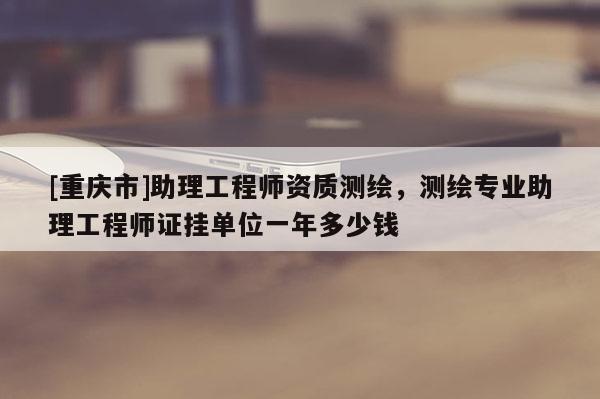 [重慶市]助理工程師資質測繪，測繪專業助理工程師證掛單位一年多少錢