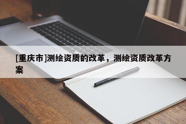 [重慶市]測繪資質的改革，測繪資質改革方案