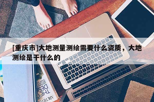 [重慶市]大地測量測繪需要什么資質，大地測繪是干什么的